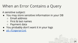 A sensitive subject:
● You may store sensitive information in your DB
○ Email address
○ First & last names
○ Payment data
● You probably don't want it in your logs
● pt-fingerprint
When an Error Contains a Query
136
 