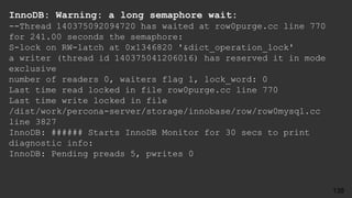 InnoDB: Warning: a long semaphore wait:
--Thread 140375092094720 has waited at row0purge.cc line 770
for 241.00 seconds the semaphore:
S-lock on RW-latch at 0x1346820 '&dict_operation_lock'
a writer (thread id 140375041206016) has reserved it in mode
exclusive
number of readers 0, waiters flag 1, lock_word: 0
Last time read locked in file row0purge.cc line 770
Last time write locked in file
/dist/work/percona-server/storage/innobase/row/row0mysql.cc
line 3827
InnoDB: ###### Starts InnoDB Monitor for 30 secs to print
diagnostic info:
InnoDB: Pending preads 5, pwrites 0
138
 