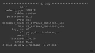 *********************** 3. row ***********************
id: 1
select_type: SIMPLE
table: review
partitions: NULL
type: ref
possible_keys: fk_reviews_business1_idx
key: fk_reviews_business1_idx
key_len: 68
ref: yelp_db.c.business_id
rows: 25
filtered: 100.00
Extra: NULL
3 rows in set, 1 warning (0.00 sec)
149
 