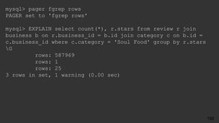 mysql> pager fgrep rows
PAGER set to 'fgrep rows'
mysql> EXPLAIN select count(*), r.stars from review r join
business b on r.business_id = b.id join category c on b.id =
c.business_id where c.category = 'Soul Food' group by r.stars
G
rows: 587969
rows: 1
rows: 25
3 rows in set, 1 warning (0.00 sec)
150
 