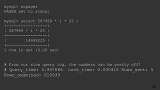 mysql> nopager
PAGER set to stdout
mysql> select 587969 * 1 * 25 ;
+-----------------+
| 587969 * 1 * 25 |
+-----------------+
| 14699225 |
+-----------------+
1 row in set (0.00 sec)
# From our slow query log, the numbers can be pretty off!
# Query_time: 4.947666 Lock_time: 0.000416 Rows_sent: 5
Rows_examined: 610939
151
 