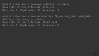mysql> alter table category add key (category) ;
Query OK, 0 rows affected (1.53 sec)
Records: 0 Duplicates: 0 Warnings: 0
mysql> alter table review drop key fk_reviews_business1_idx ,
add key( business_id, stars) ;
Query OK, 0 rows affected (38.23 sec)
Records: 0 Duplicates: 0 Warnings: 0
152
 