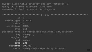mysql> alter table category add key (category) ;
Query OK, 0 rows affected (1.53 sec)
Records: 0 Duplicates: 0 Warnings: 0
*************************** 1. row ***************************
id: 1
select_type: SIMPLE
table: c
partitions: NULL
type: ref
possible_keys: fk_categories_business1_idx,category
key: category
key_len: 768
ref: const
rows: 235
filtered: 100.00
Extra: Using temporary; Using filesort
153
 