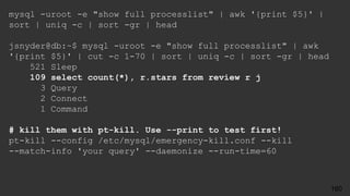 mysql -uroot -e "show full processlist" | awk '{print $5}' |
sort | uniq -c | sort -gr | head
jsnyder@db:~$ mysql -uroot -e "show full processlist" | awk
'{print $5}' | cut -c 1-70 | sort | uniq -c | sort -gr | head
521 Sleep
109 select count(*), r.stars from review r j
3 Query
2 Connect
1 Command
# kill them with pt-kill. Use --print to test first!
pt-kill --config /etc/mysql/emergency-kill.conf --kill
--match-info 'your query' --daemonize --run-time=60
160
 