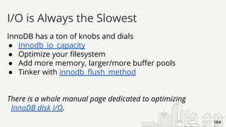 InnoDB has a ton of knobs and dials
● Innodb_io_capacity
● Optimize your filesystem
● Add more memory, larger/more buffer pools
● Tinker with innodb_flush_method
There is a whole manual page dedicated to optimizing
InnoDB disk I/O.
I/O is Always the Slowest
164
 