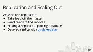 Ways to use replication:
● Take load off the master
● Send reads to the replicas
● Having a separate reporting database
● Delayed replica with pt-slave-delay
Replication and Scaling Out
173
 