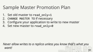 1. Set old master to read_only=1
2. CHANGE MASTER TO if necessary
3. Configure your application to write to new master
4. Set new master to read_only=0
Never allow writes to a replica unless you know that's what you
want!
Sample Master Promotion Plan
185
 