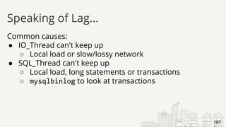 Common causes:
● IO_Thread can't keep up
○ Local load or slow/lossy network
● SQL_Thread can't keep up
○ Local load, long statements or transactions
○ mysqlbinlog to look at transactions
Speaking of Lag...
187
 