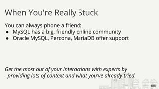 You can always phone a friend:
● MySQL has a big, friendly online community
● Oracle MySQL, Percona, MariaDB offer support
Get the most out of your interactions with experts by
providing lots of context and what you've already tried.
When You're Really Stuck
188
 