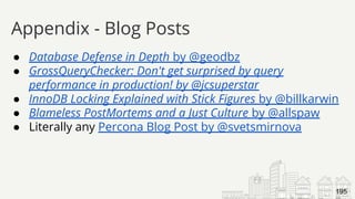 ● Database Defense in Depth by @geodbz
● GrossQueryChecker: Don't get surprised by query
performance in production! by @jcsuperstar
● InnoDB Locking Explained with Stick Figures by @billkarwin
● Blameless PostMortems and a Just Culture by @allspaw
● Literally any Percona Blog Post by @svetsmirnova
Appendix - Blog Posts
195
 