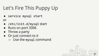 ● service mysql start
or
● /etc/init.d/mysql start
● Runs on port 3306
● Throw a party
● Or just connect to it
○ Use the mysql command
Let's Fire This Puppy Up
33
 