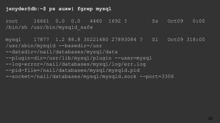jsnyder@db:~$ ps auxw| fgrep mysql
root 16661 0.0 0.0 4460 1692 ? Ss Oct09 0:00
/bin/sh /usr/bin/mysqld_safe
mysql 17877 1.2 88.8 30221480 27893084 ? Sl Oct09 318:00
/usr/sbin/mysqld --basedir=/usr
--datadir=/nail/databases/mysql/data
--plugin-dir=/usr/lib/mysql/plugin --user=mysql
--log-error=/nail/databases/mysql/log/err.log
--pid-file=/nail/databases/mysql/mysqld.pid
--socket=/nail/databases/mysql/mysqld.sock --port=3306
34
 