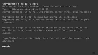 jsnyder@db:~$ mysql -u root
Welcome to the MySQL monitor. Commands end with ; or g.
Your MySQL connection id is 1124438
Server version: 5.6.32-78.1-log Percona Server (GPL), Yelp Release 1
Copyright (c) 2009-2017 Percona LLC and/or its affiliates
Copyright (c) 2000, 2017, Oracle and/or its affiliates. All rights
reserved.
Oracle is a registered trademark of Oracle Corporation and/or its
affiliates. Other names may be trademarks of their respective
owners.
Type 'help;' or 'h' for help. Type 'c' to clear the current input
statement.
mysql>
35
 