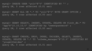 mysql> CREATE USER 'yolo'@'%' IDENTIFIED BY '' ;
Query OK, 0 rows affected (0.01 sec)
mysql> GRANT ALL ON *.* TO 'yolo'@'%' WITH GRANT OPTION ;
Query OK, 0 rows affected (0.00 sec)
mysql> GRANT SELECT, INSERT, UPDATE, DELETE ON first_db.* TO
'app'@'10.10.10.%' IDENTIFIED by 'sweetpassword' ;
Query OK, 0 rows affected (0.00 sec)
mysql> GRANT CREATE, DROP, INDEX, TRIGGER, SELECT, INSERT,
UPDATE, DELETE ON *.* TO 'schema_manager'@'10.%' IDENTIFIED BY
'yougettheidea' ;
Query OK, 0 rows affected (0.01 sec)
41
 