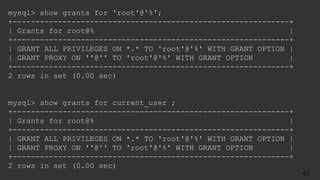 mysql> show grants for 'root'@'%';
+-------------------------------------------------------------+
| Grants for root@% |
+-------------------------------------------------------------+
| GRANT ALL PRIVILEGES ON *.* TO 'root'@'%' WITH GRANT OPTION |
| GRANT PROXY ON ''@'' TO 'root'@'%' WITH GRANT OPTION |
+-------------------------------------------------------------+
2 rows in set (0.00 sec)
mysql> show grants for current_user ;
+-------------------------------------------------------------+
| Grants for root@% |
+-------------------------------------------------------------+
| GRANT ALL PRIVILEGES ON *.* TO 'root'@'%' WITH GRANT OPTION |
| GRANT PROXY ON ''@'' TO 'root'@'%' WITH GRANT OPTION |
+-------------------------------------------------------------+
2 rows in set (0.00 sec)
43
 