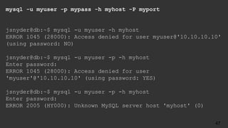 mysql -u myuser -p mypass -h myhost -P myport
jsnyder@db:~$ mysql -u myuser -h myhost
ERROR 1045 (28000): Access denied for user myuser@'10.10.10.10'
(using password: NO)
jsnyder@db:~$ mysql -u myuser -p -h myhost
Enter password:
ERROR 1045 (28000): Access denied for user
'myuser'@'10.10.10.10' (using password: YES)
jsnyder@db:~$ mysql -u myuser -p -h myhost
Enter password:
ERROR 2005 (HY000): Unknown MySQL server host 'myhost' (0)
47
 