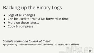 ● Logs of all changes
● Can be used to "roll" a DB forward in time
● More on these later...
● Copy & compress
Sample command to look at these:
mysqlbinlog --base64-output=DECODE-ROWS -v mysql-bin.000001
Backing up the Binary Logs
59
 