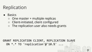 ● Basics
○ One master + multiple replicas
○ Client-initiated, client configured
○ The replication user also needs grants
GRANT REPLICATION CLIENT, REPLICATION SLAVE
ON *.* TO 'replication'@'10.%' ...
Replication
66
 