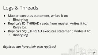 ● Master executes statement, writes it to:
○ Binary log
● Replica's IO_THREAD reads from master, writes it to:
○ Relay log
● Replica's SQL_THREAD executes statement, writes it to:
○ Binary log
Replicas can have their own replicas!
Logs & Threads
67
 