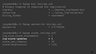 jsnyder@db:~$ fgrep bin /etc/my.cnf
# binary logging is required for replication
log-bin = ../master_log/mysql-bin
relay-log = ../relay_log/relay-bin
binlog_format = statement
jsnyder@db:~$ fgrep server-id /etc/my.cnf
server-id = 171739394
jsnyder@db:~$ fgrep slave /etc/my.cnf
log_slow_slave_statements = 1
log-slave-updates = 1
slave_net_timeout = 30
slave-skip-errors = 1141
69
 
