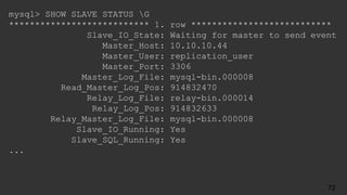 mysql> SHOW SLAVE STATUS G
*************************** 1. row ***************************
Slave_IO_State: Waiting for master to send event
Master_Host: 10.10.10.44
Master_User: replication_user
Master_Port: 3306
Master_Log_File: mysql-bin.000008
Read_Master_Log_Pos: 914832470
Relay_Log_File: relay-bin.000014
Relay_Log_Pos: 914832633
Relay_Master_Log_File: mysql-bin.000008
Slave_IO_Running: Yes
Slave_SQL_Running: Yes
...
72
 