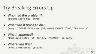 ● Who had the problem?
[ERROR] Slave SQL: Error
● What was it trying to do?
Query: 'INSERT INTO user (id, name) VALUES ('14', 'Barbara')'
● What happened?
'Duplicate entry '14' for key 'PRIMARY'' on query.
● Where was this?
Default database: 'yelp_db
Try Breaking Errors Up
75
 