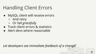 ● MySQL client will receive errors
○ And retry
○ Or fail gracefully
● Track client errors & statistics
● Alert devs where reasonable
Let developers see immediate feedback of a change!
Handling Client Errors
84
 