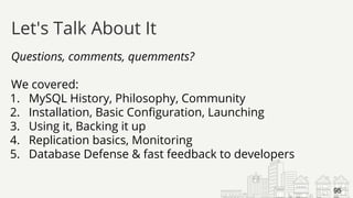 Questions, comments, quemments?
We covered:
1. MySQL History, Philosophy, Community
2. Installation, Basic Configuration, Launching
3. Using it, Backing it up
4. Replication basics, Monitoring
5. Database Defense & fast feedback to developers
Let's Talk About It
95
 