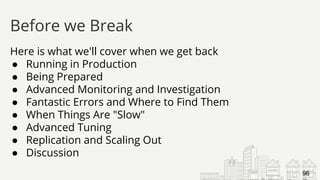 Here is what we'll cover when we get back
● Running in Production
● Being Prepared
● Advanced Monitoring and Investigation
● Fantastic Errors and Where to Find Them
● When Things Are "Slow"
● Advanced Tuning
● Replication and Scaling Out
● Discussion
Before we Break
96
 