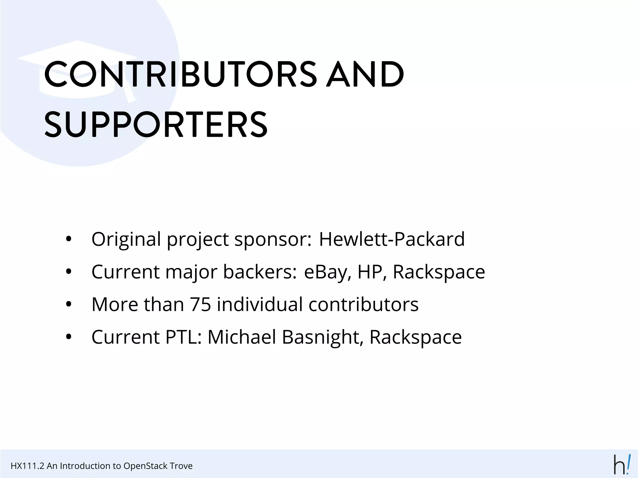 CONTRIBUTORS AND
SUPPORTERS
• Original project sponsor: Hewlett-Packard
• Current major backers: eBay, HP, Rackspace
• More than 75 individual contributors
• Current PTL: Michael Basnight, Rackspace
HX111.2 An Introduction to OpenStack Trove
 