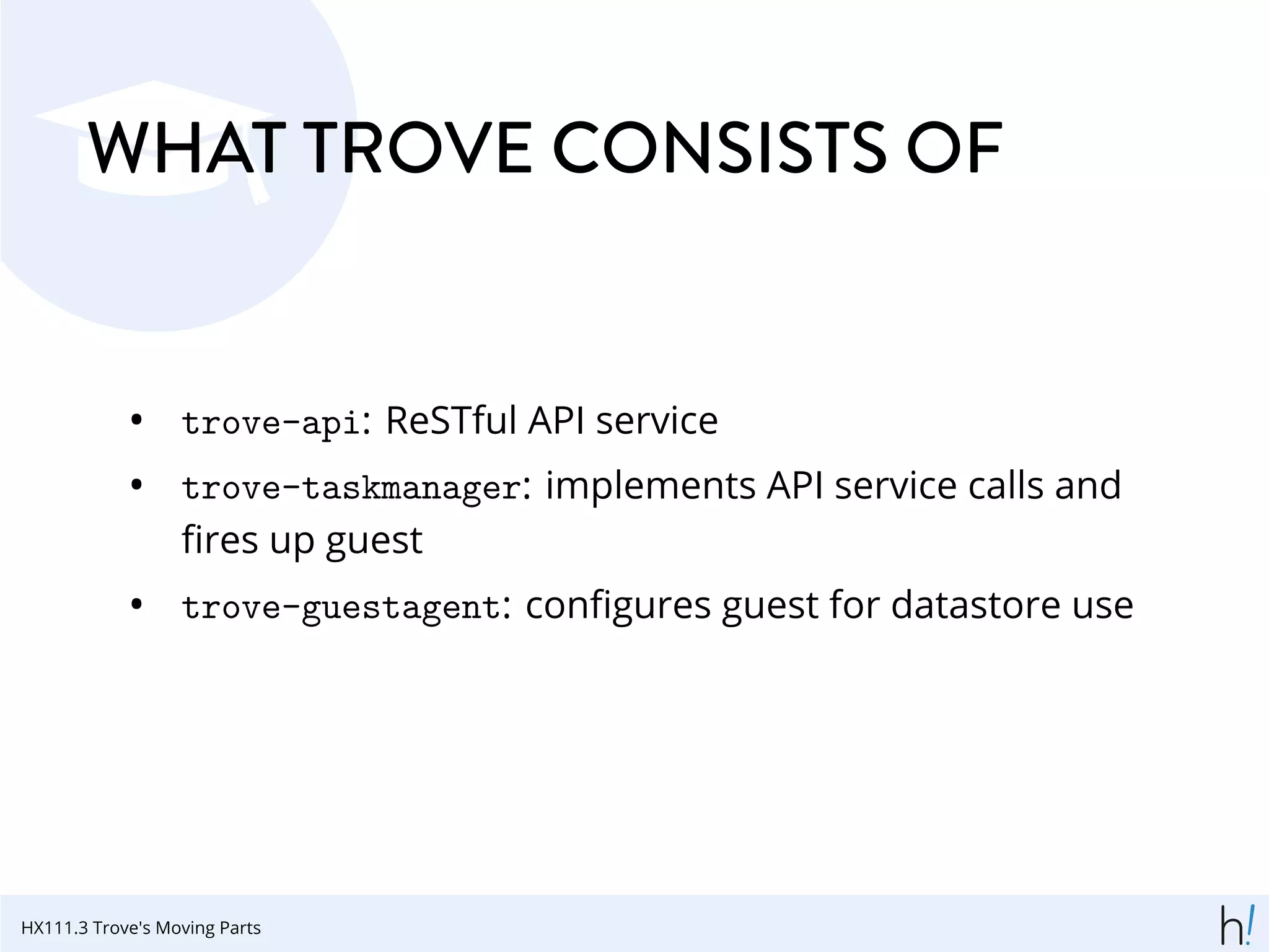 WHAT TROVE CONSISTS OF
• trove-api: ReSTful API service
• trove-taskmanager: implements API service calls and
ﬁres up guest
• trove-guestagent: conﬁgures guest for datastore use
HX111.3 Trove's Moving Parts
 