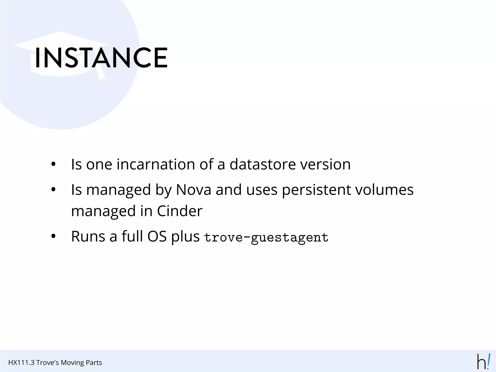 INSTANCE
• Is one incarnation of a datastore version
• Is managed by Nova and uses persistent volumes
managed in Cinder
• Runs a full OS plus trove-guestagent
HX111.3 Trove's Moving Parts
 