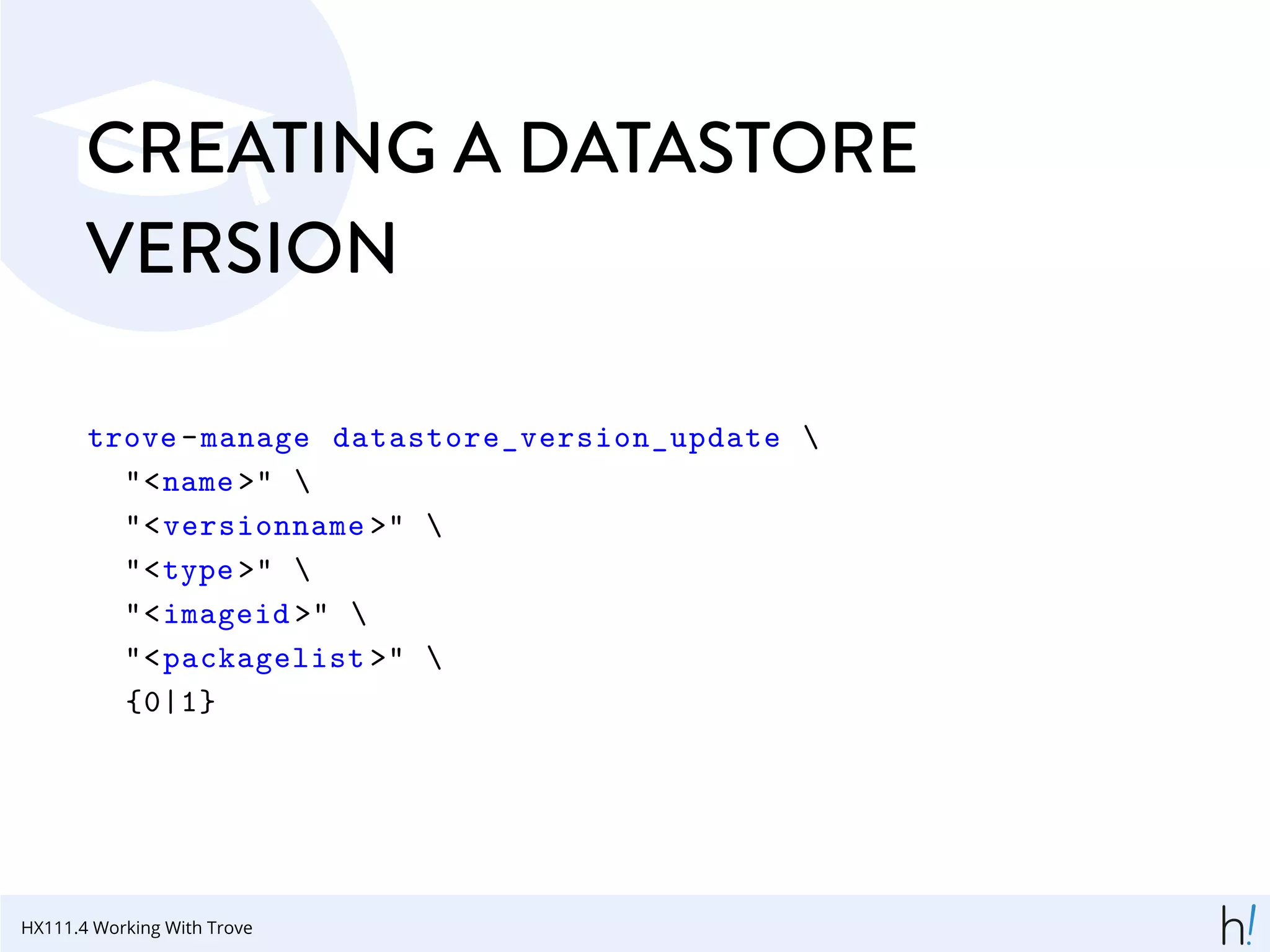 CREATING A DATASTORE
VERSION
trove-manage datastore_version_update 
"<name >" 
"<versionname >" 
"<type >" 
"<imageid >" 
"<packagelist >" 
{0|1}
HX111.4 Working With Trove
 