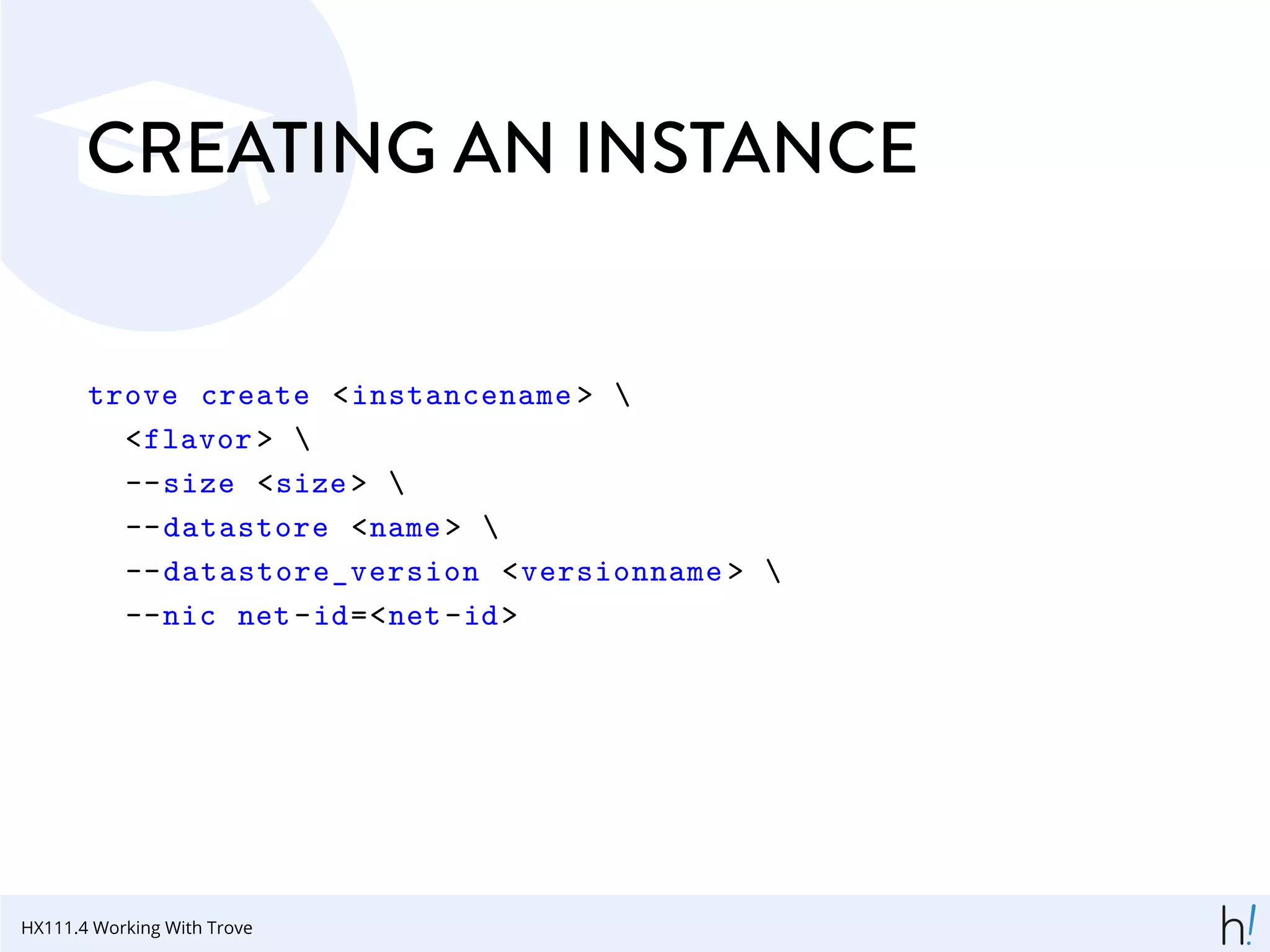 CREATING AN INSTANCE
trove create <instancename > 
<flavor > 
--size <size> 
--datastore <name> 
--datastore_version <versionname > 
--nic net-id=<net-id>
HX111.4 Working With Trove
 