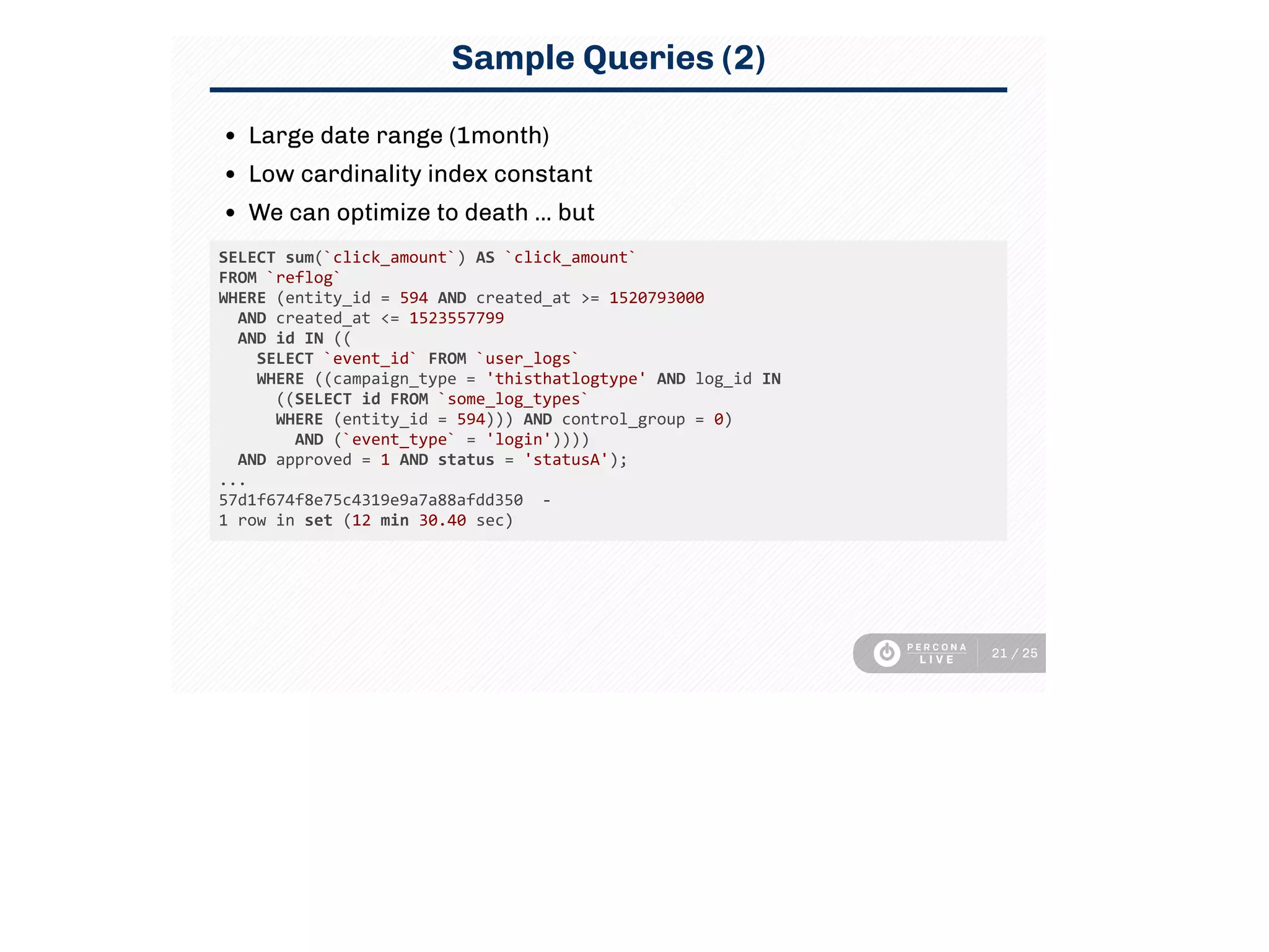 Sample Queries (2)
Large date range (1month)
Low cardinality index constant
We can optimize to death ... but
SELECT sum(`click_amount`) AS `click_amount` 
FROM `reflog` 
WHERE (entity_id = 594 AND created_at >= 1520793000 
  AND created_at <= 1523557799 
  AND id IN ((
    SELECT `event_id` FROM `user_logs` 
    WHERE ((campaign_type = 'thisthatlogtype' AND log_id IN 
      ((SELECT id FROM `some_log_types` 
      WHERE (entity_id = 594))) AND control_group = 0) 
        AND (`event_type` = 'login')))) 
  AND approved = 1 AND status = 'statusA');
...
57d1f674f8e75c4319e9a7a88afdd350  ‑
1 row in set (12 min 30.40 sec)
21 / 25
 