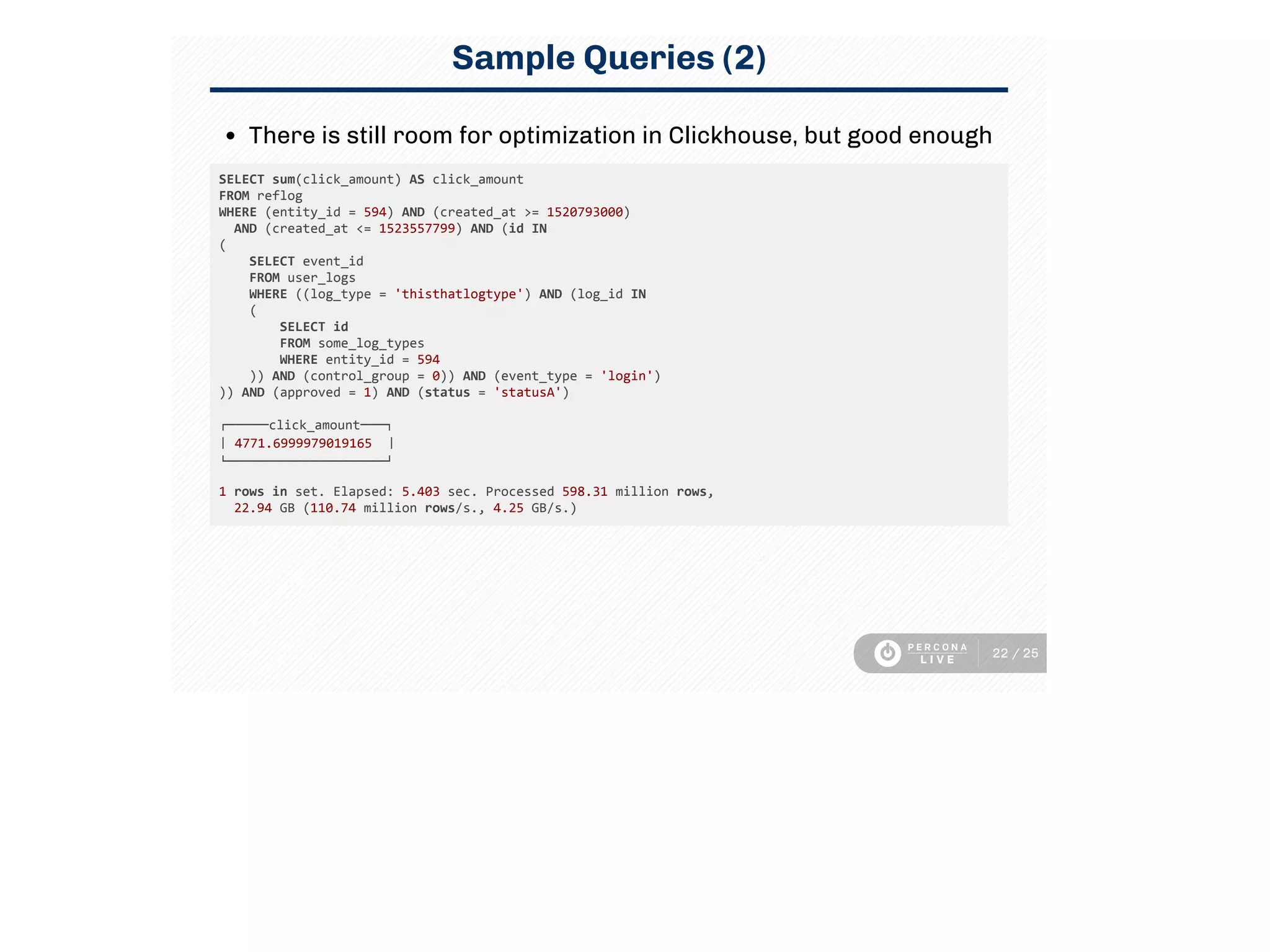 Sample Queries (2)
There is still room for optimization in Clickhouse, but good enough
SELECT sum(click_amount) AS click_amount
FROM reflog
WHERE (entity_id = 594) AND (created_at >= 1520793000) 
  AND (created_at <= 1523557799) AND (id IN
(
    SELECT event_id
    FROM user_logs
    WHERE ((log_type = 'thisthatlogtype') AND (log_id IN
    (
        SELECT id
        FROM some_log_types
        WHERE entity_id = 594
    )) AND (control_group = 0)) AND (event_type = 'login')
)) AND (approved = 1) AND (status = 'statusA')
┌─────click_amount───┐
│ 4771.6999979019165  │
└───────────────────┘
1 rows in set. Elapsed: 5.403 sec. Processed 598.31 million rows, 
  22.94 GB (110.74 million rows/s., 4.25 GB/s.)
22 / 25
 