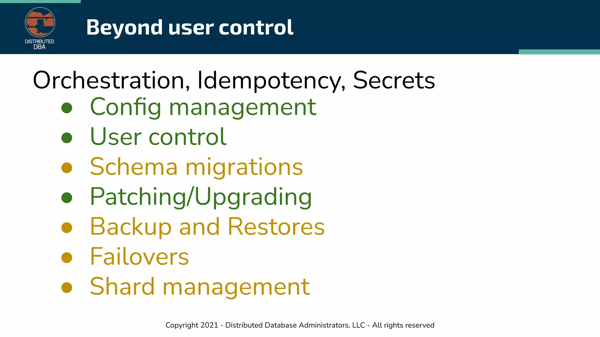 Copyright 2021 - Distributed Database Administrators, LLC - All rights reserved
Beyond user control
Orchestration, Idempotency, Secrets
● Conﬁg management
● User control
● Schema migrations
● Patching/Upgrading
● Backup and Restores
● Failovers
● Shard management
 