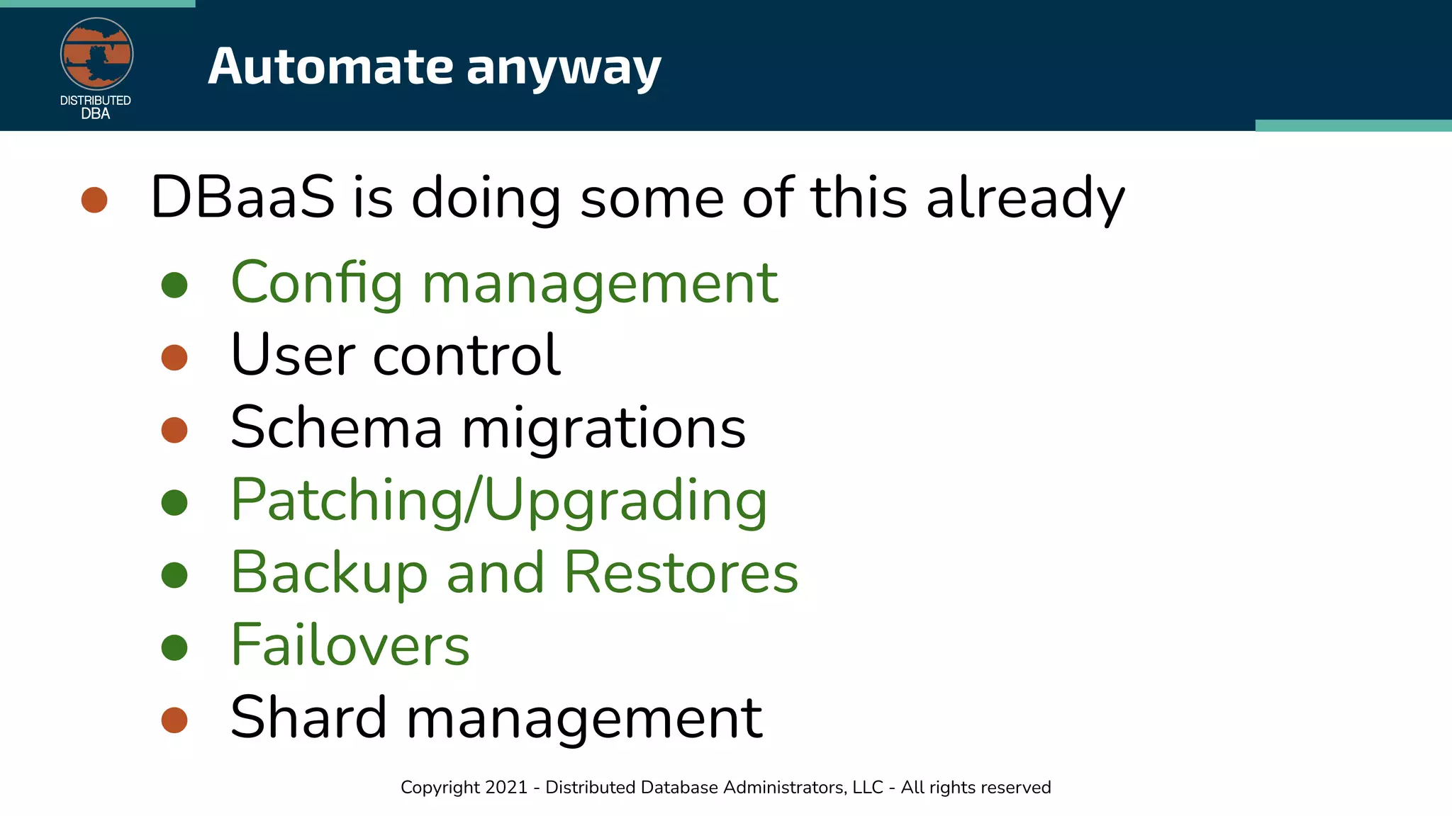 Copyright 2021 - Distributed Database Administrators, LLC - All rights reserved
Automate anyway
● DBaaS is doing some of this already
● Conﬁg management
● User control
● Schema migrations
● Patching/Upgrading
● Backup and Restores
● Failovers
● Shard management
 