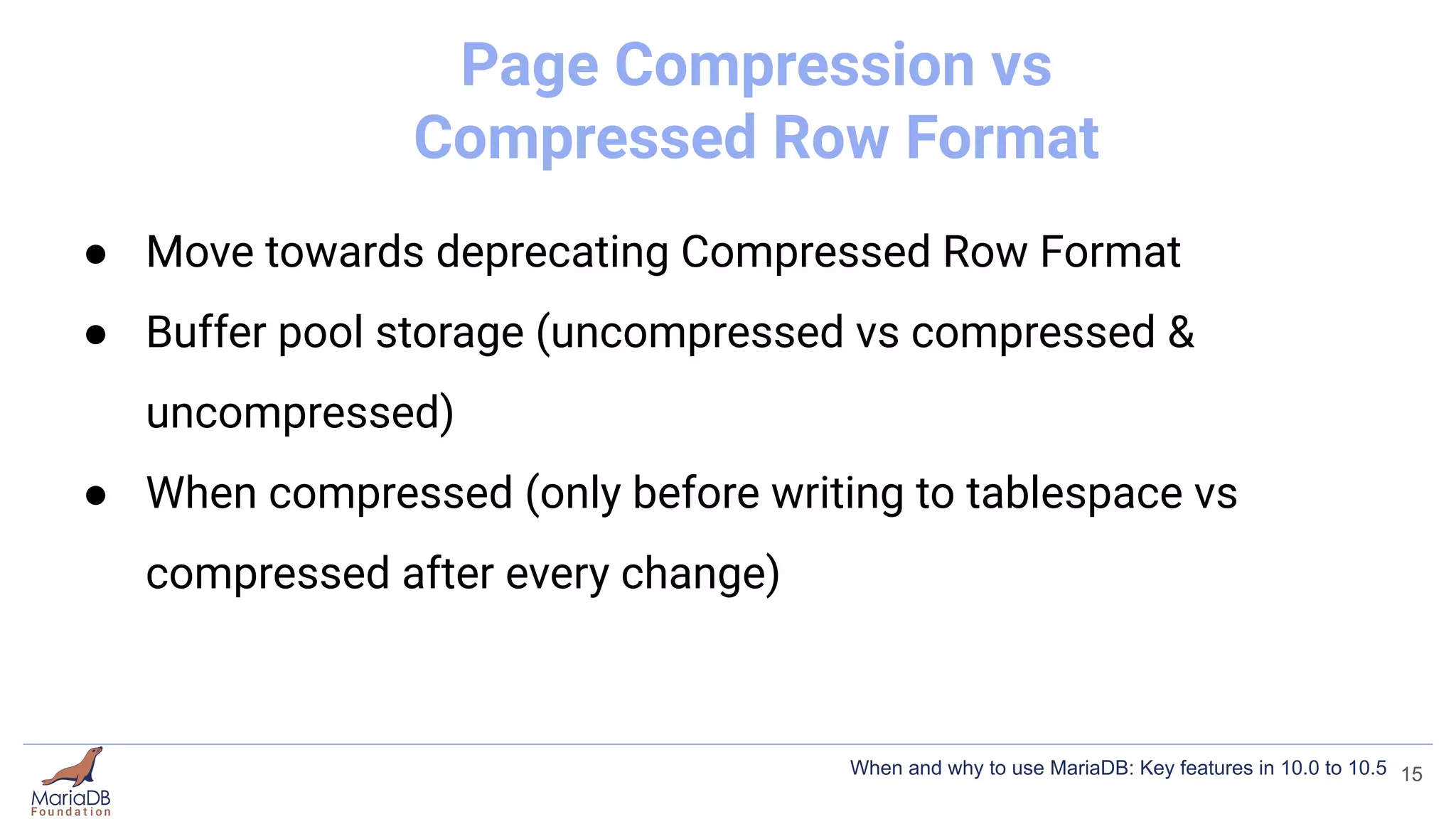 Page Compression vs
Compressed Row Format
● Move towards deprecating Compressed Row Format
● Buffer pool storage (uncompressed vs compressed &
uncompressed)
● When compressed (only before writing to tablespace vs
compressed after every change)
15
When and why to use MariaDB: Key features in 10.0 to 10.5
 