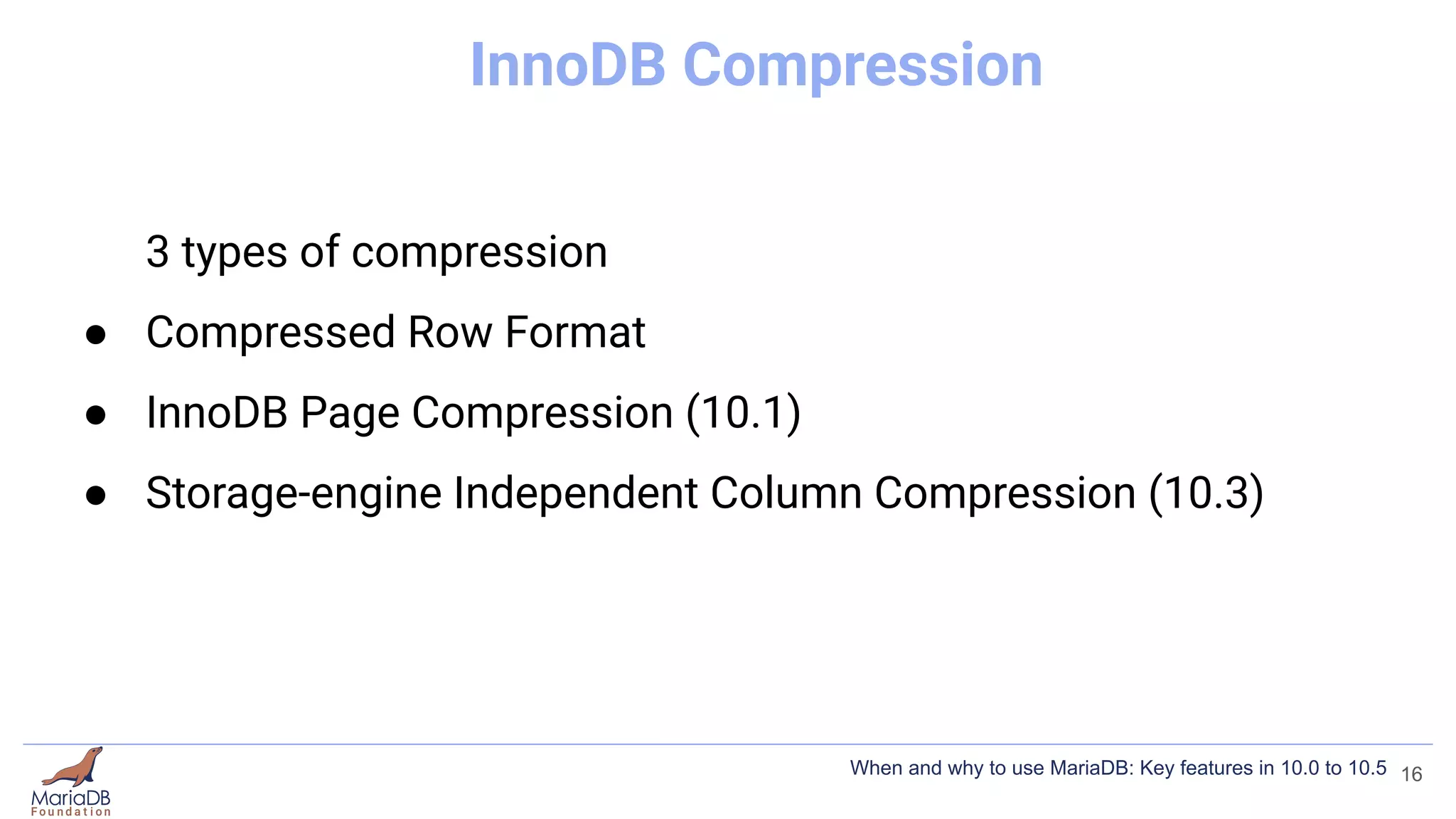 InnoDB Compression
3 types of compression
● Compressed Row Format
● InnoDB Page Compression (10.1)
● Storage-engine Independent Column Compression (10.3)
16
When and why to use MariaDB: Key features in 10.0 to 10.5
 