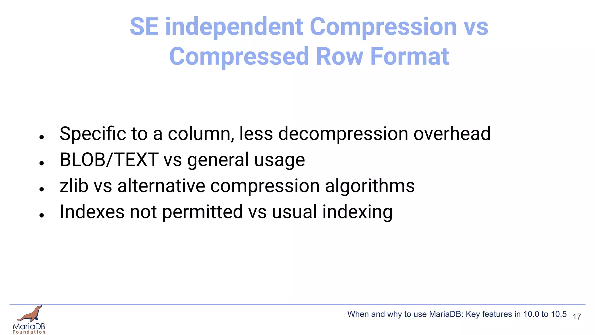SE independent Compression vs
Compressed Row Format
● Speciﬁc to a column, less decompression overhead
● BLOB/TEXT vs general usage
● zlib vs alternative compression algorithms
● Indexes not permitted vs usual indexing
17
When and why to use MariaDB: Key features in 10.0 to 10.5
 