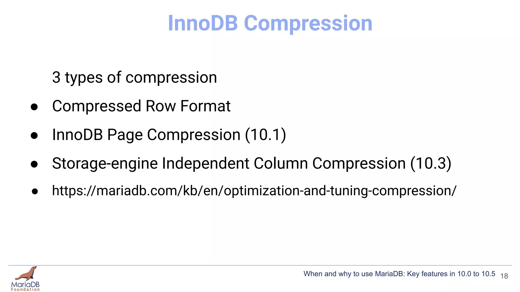 InnoDB Compression
3 types of compression
● Compressed Row Format
● InnoDB Page Compression (10.1)
● Storage-engine Independent Column Compression (10.3)
● https://mariadb.com/kb/en/optimization-and-tuning-compression/
18
When and why to use MariaDB: Key features in 10.0 to 10.5
 
