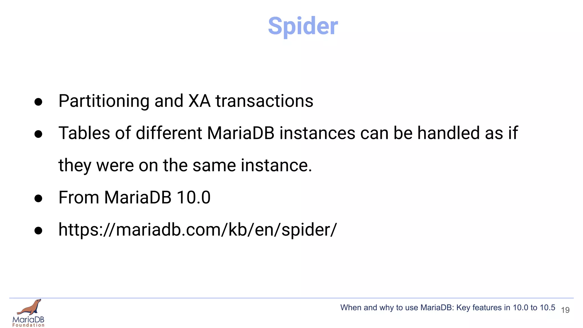 Spider
● Partitioning and XA transactions
● Tables of different MariaDB instances can be handled as if
they were on the same instance.
● From MariaDB 10.0
● https://mariadb.com/kb/en/spider/
19
When and why to use MariaDB: Key features in 10.0 to 10.5
 