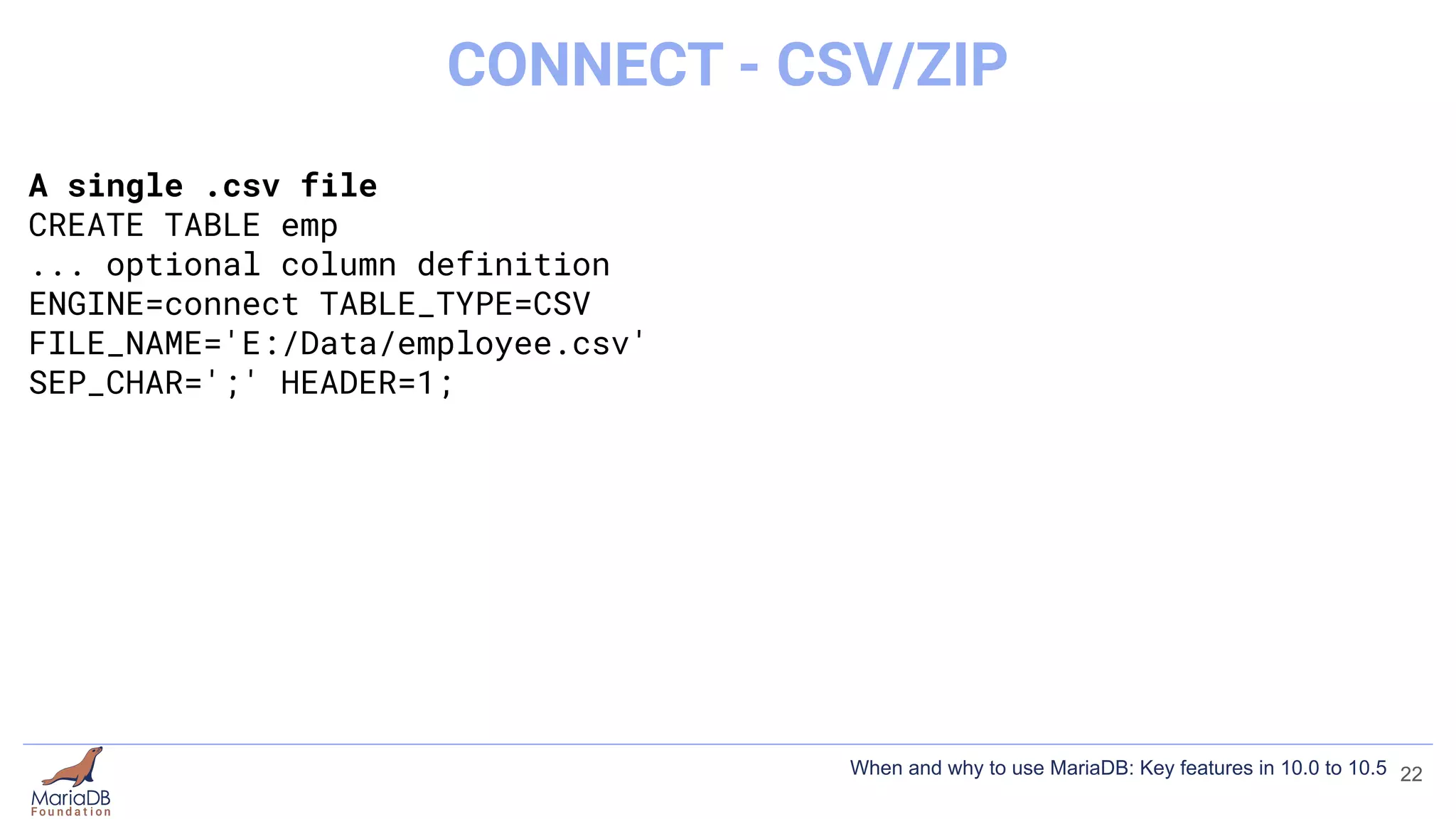 A single .csv file
CREATE TABLE emp
... optional column definition
ENGINE=connect TABLE_TYPE=CSV
FILE_NAME='E:/Data/employee.csv'
SEP_CHAR=';' HEADER=1;
22
CONNECT - CSV/ZIP
When and why to use MariaDB: Key features in 10.0 to 10.5
 