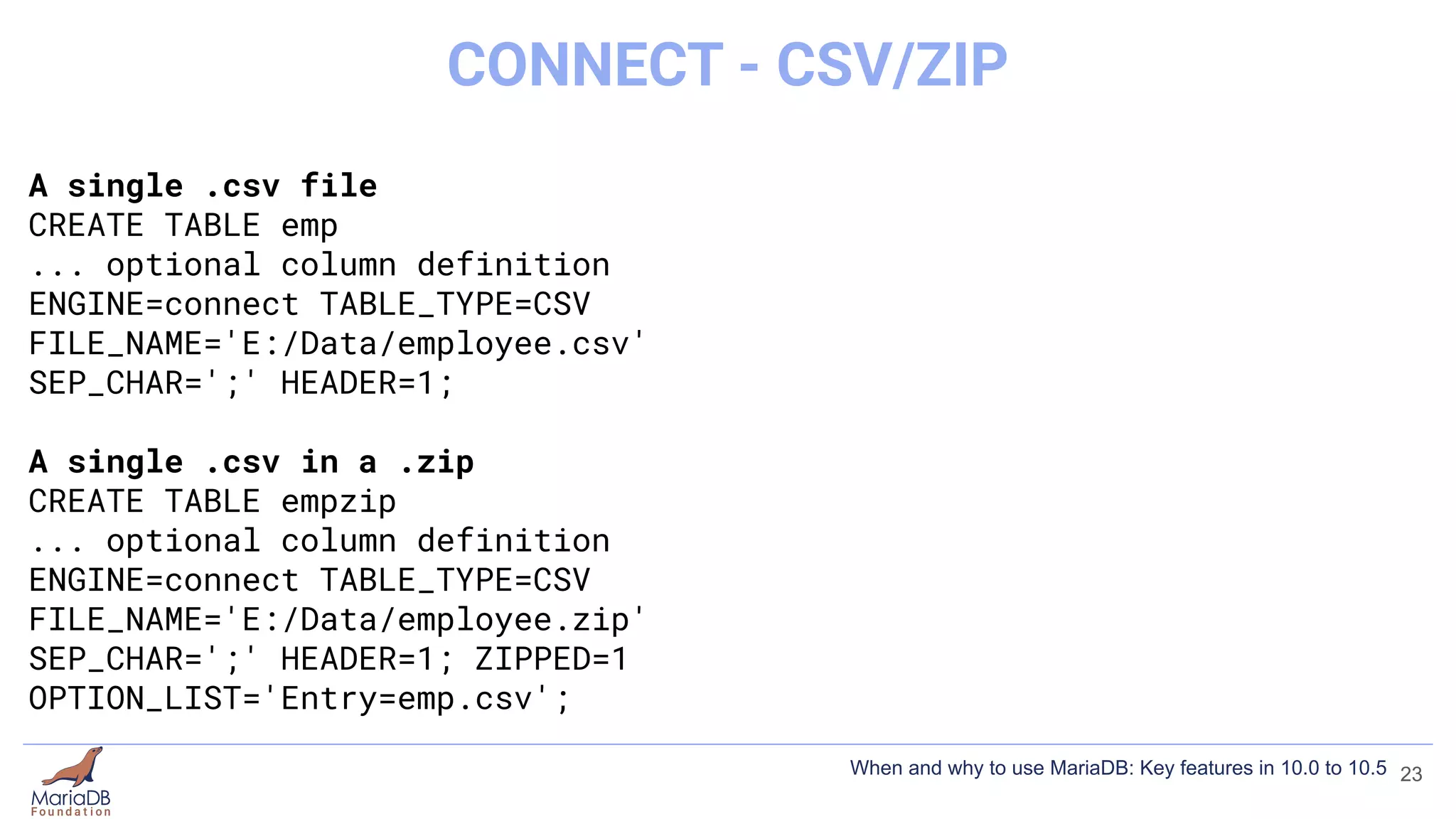 A single .csv file
CREATE TABLE emp
... optional column definition
ENGINE=connect TABLE_TYPE=CSV
FILE_NAME='E:/Data/employee.csv'
SEP_CHAR=';' HEADER=1;
A single .csv in a .zip
CREATE TABLE empzip
... optional column definition
ENGINE=connect TABLE_TYPE=CSV
FILE_NAME='E:/Data/employee.zip'
SEP_CHAR=';' HEADER=1; ZIPPED=1
OPTION_LIST='Entry=emp.csv';
23
CONNECT - CSV/ZIP
When and why to use MariaDB: Key features in 10.0 to 10.5
 