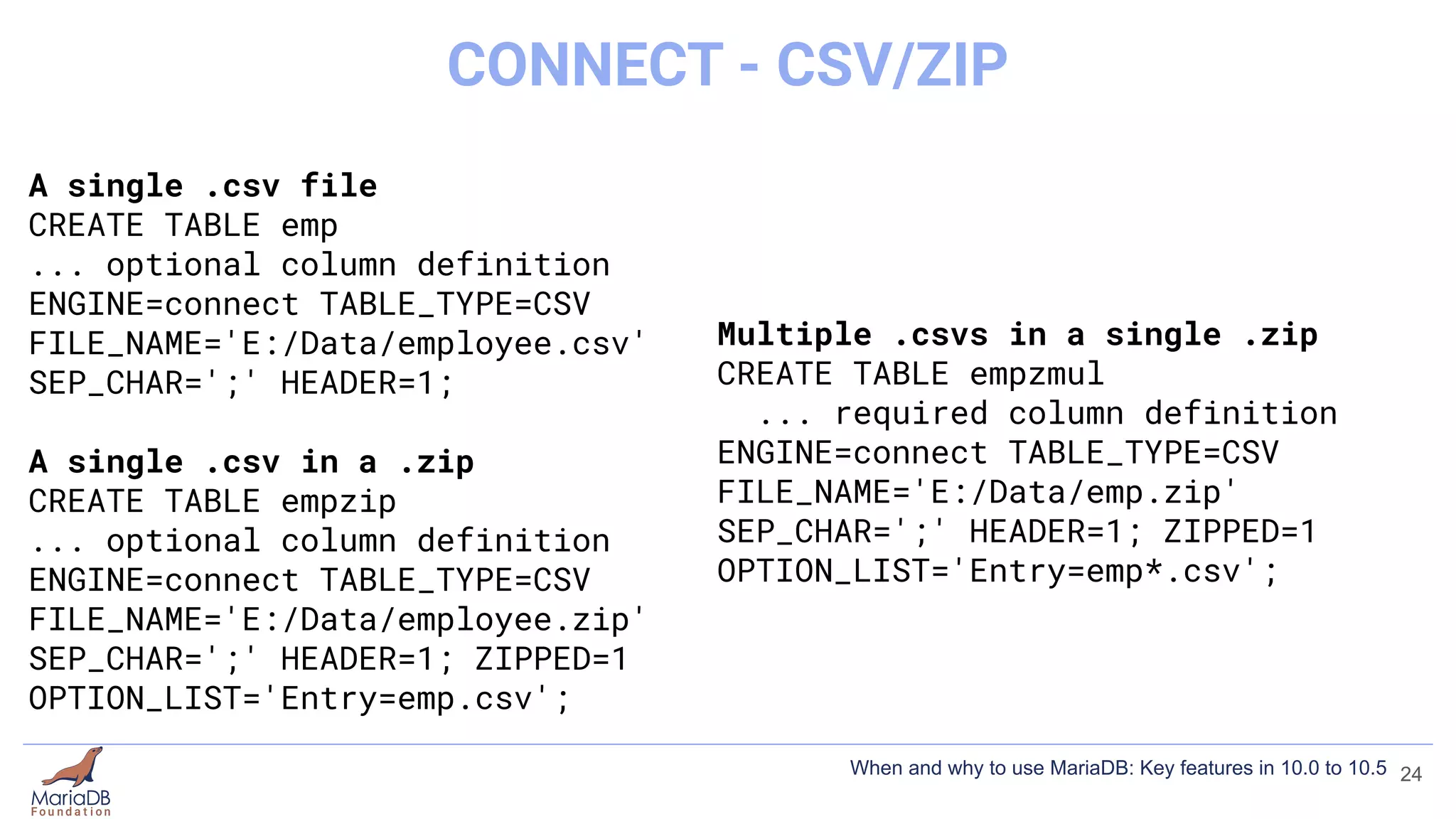 A single .csv file
CREATE TABLE emp
... optional column definition
ENGINE=connect TABLE_TYPE=CSV
FILE_NAME='E:/Data/employee.csv'
SEP_CHAR=';' HEADER=1;
A single .csv in a .zip
CREATE TABLE empzip
... optional column definition
ENGINE=connect TABLE_TYPE=CSV
FILE_NAME='E:/Data/employee.zip'
SEP_CHAR=';' HEADER=1; ZIPPED=1
OPTION_LIST='Entry=emp.csv';
Multiple .csvs in a single .zip
CREATE TABLE empzmul
... required column definition
ENGINE=connect TABLE_TYPE=CSV
FILE_NAME='E:/Data/emp.zip'
SEP_CHAR=';' HEADER=1; ZIPPED=1
OPTION_LIST='Entry=emp*.csv';
24
CONNECT - CSV/ZIP
When and why to use MariaDB: Key features in 10.0 to 10.5
 