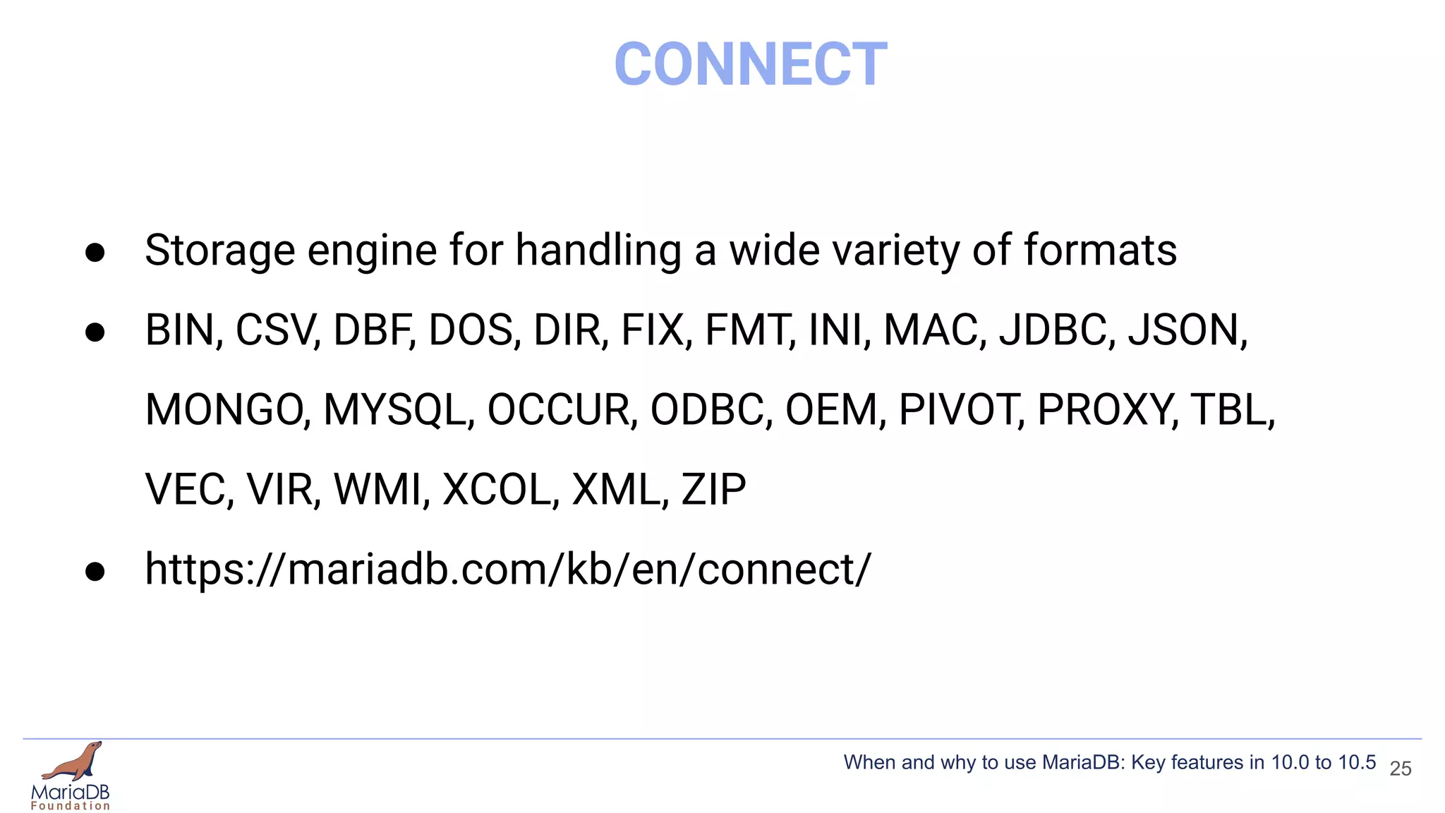 CONNECT
● Storage engine for handling a wide variety of formats
● BIN, CSV, DBF, DOS, DIR, FIX, FMT, INI, MAC, JDBC, JSON,
MONGO, MYSQL, OCCUR, ODBC, OEM, PIVOT, PROXY, TBL,
VEC, VIR, WMI, XCOL, XML, ZIP
● https://mariadb.com/kb/en/connect/
25
When and why to use MariaDB: Key features in 10.0 to 10.5
 
