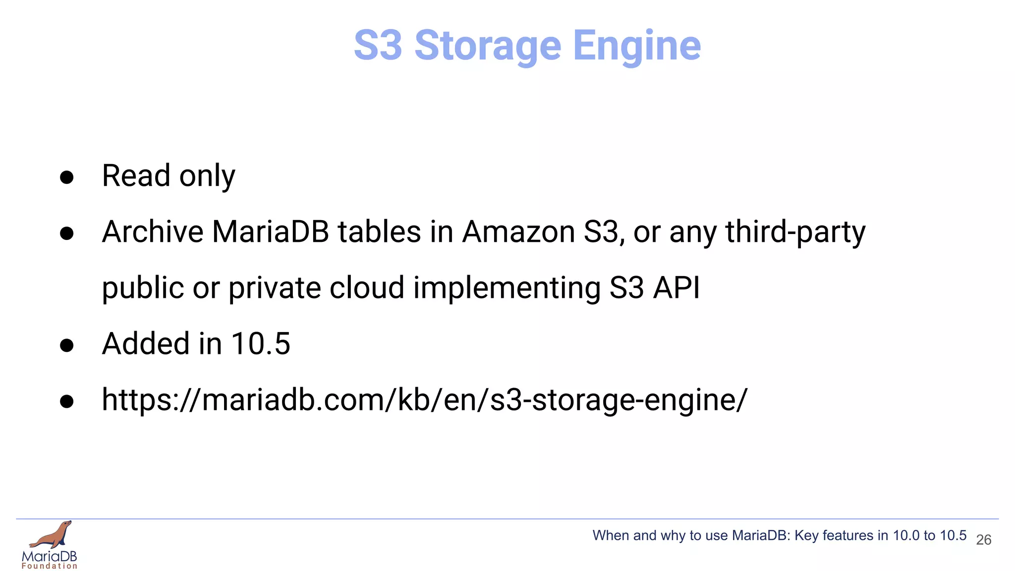 S3 Storage Engine
● Read only
● Archive MariaDB tables in Amazon S3, or any third-party
public or private cloud implementing S3 API
● Added in 10.5
● https://mariadb.com/kb/en/s3-storage-engine/
26
When and why to use MariaDB: Key features in 10.0 to 10.5
 
