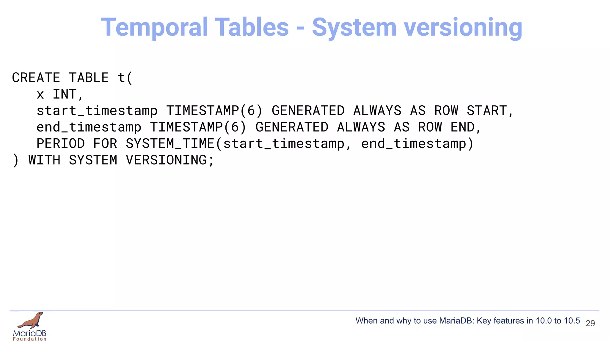 CREATE TABLE t(
x INT,
start_timestamp TIMESTAMP(6) GENERATED ALWAYS AS ROW START,
end_timestamp TIMESTAMP(6) GENERATED ALWAYS AS ROW END,
PERIOD FOR SYSTEM_TIME(start_timestamp, end_timestamp)
) WITH SYSTEM VERSIONING;
29
Temporal Tables - System versioning
When and why to use MariaDB: Key features in 10.0 to 10.5
 