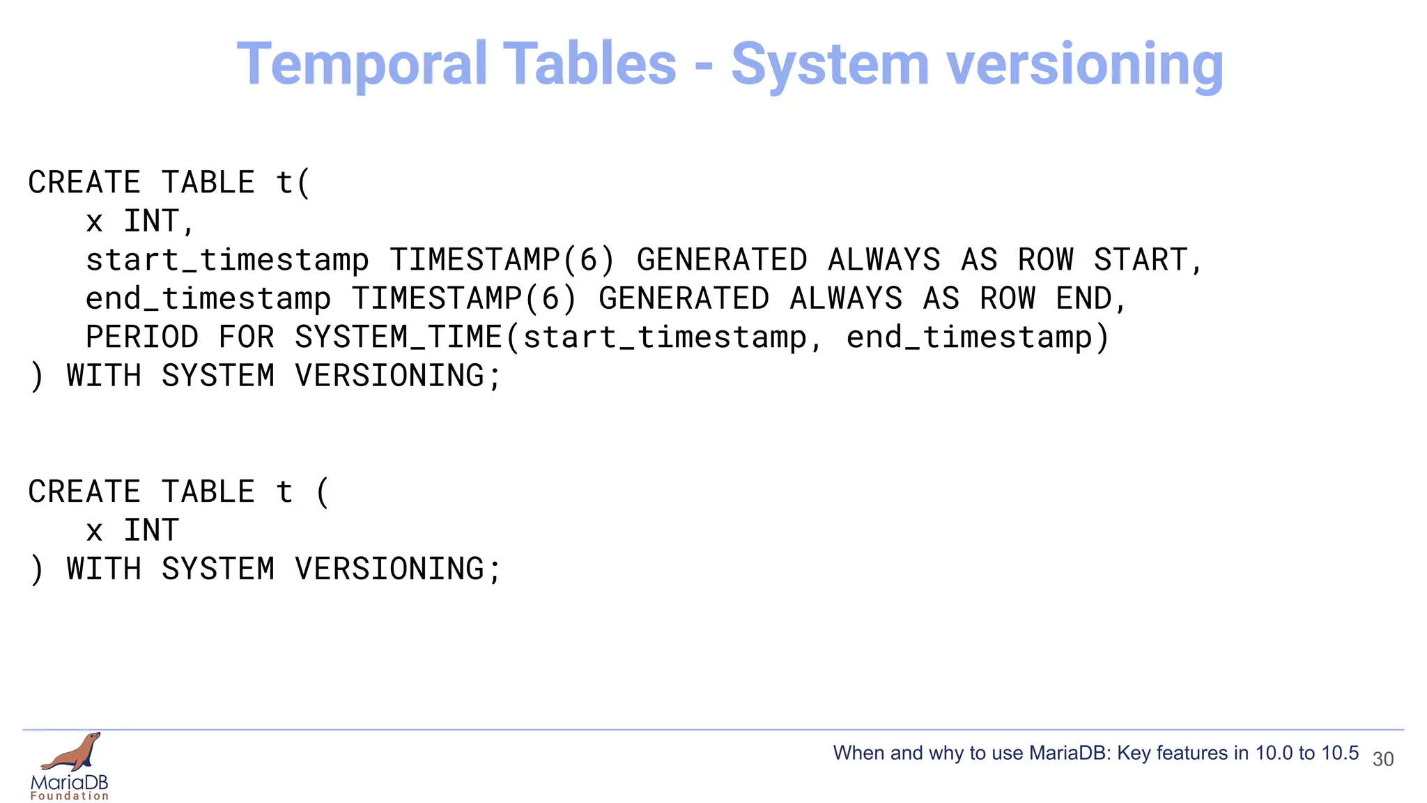 CREATE TABLE t(
x INT,
start_timestamp TIMESTAMP(6) GENERATED ALWAYS AS ROW START,
end_timestamp TIMESTAMP(6) GENERATED ALWAYS AS ROW END,
PERIOD FOR SYSTEM_TIME(start_timestamp, end_timestamp)
) WITH SYSTEM VERSIONING;
CREATE TABLE t (
x INT
) WITH SYSTEM VERSIONING;
30
Temporal Tables - System versioning
When and why to use MariaDB: Key features in 10.0 to 10.5
 